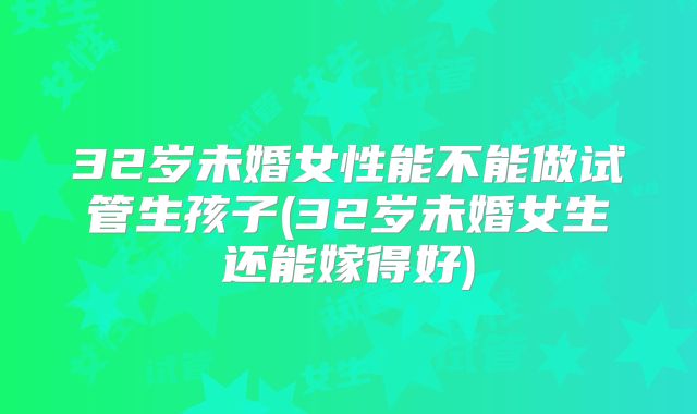 32岁未婚女性能不能做试管生孩子(32岁未婚女生还能嫁得好)