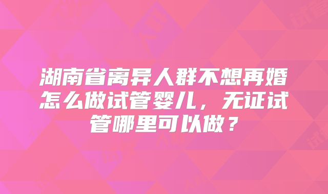 湖南省离异人群不想再婚怎么做试管婴儿，无证试管哪里可以做？