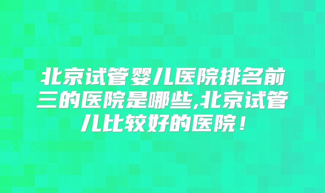 北京试管婴儿医院排名前三的医院是哪些,北京试管儿比较好的医院!