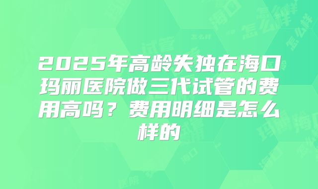 2025年高龄失独在海口玛丽医院做三代试管的费用高吗?费用明细是怎么样的