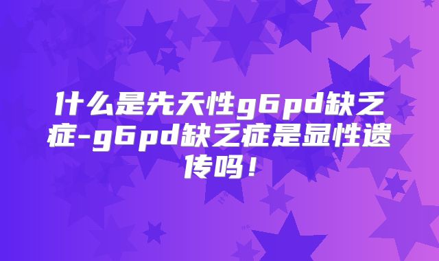 什么是先天性g6pd缺乏症-g6pd缺乏症是显性遗传吗！