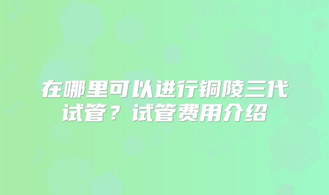 在哪里可以进行铜陵三代试管？试管费用介绍