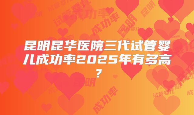 昆明昆华医院三代试管婴儿成功率2025年有多高？
