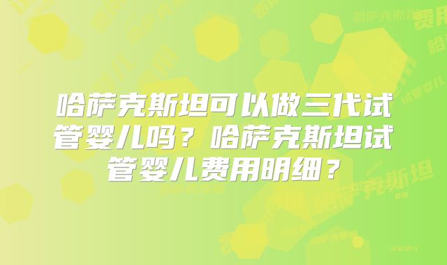 哈萨克斯坦可以做三代试管婴儿吗？哈萨克斯坦试管婴儿费用明细？