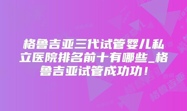 格鲁吉亚三代试管婴儿私立医院排名前十有哪些_格鲁吉亚试管成功功！