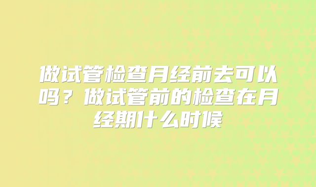 做试管检查月经前去可以吗?做试管前的检查在月经期什么时候