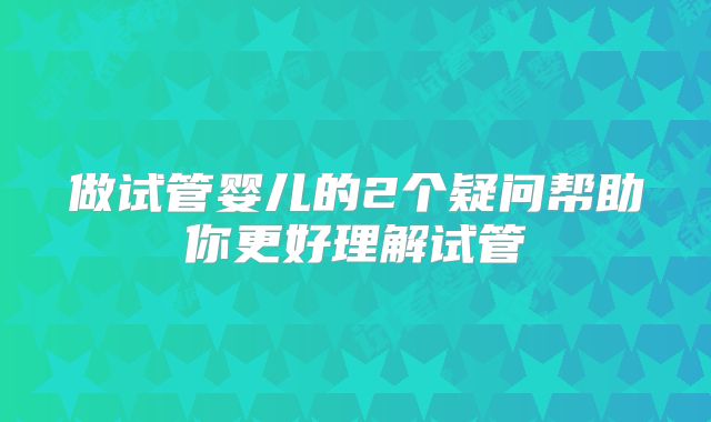 做试管婴儿的2个疑问帮助你更好理解试管
