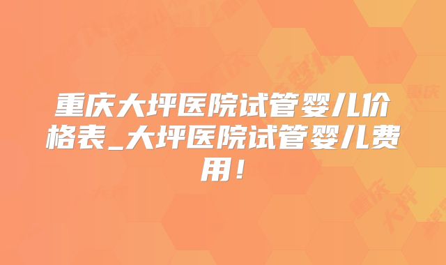 重庆大坪医院试管婴儿价格表_大坪医院试管婴儿费用！