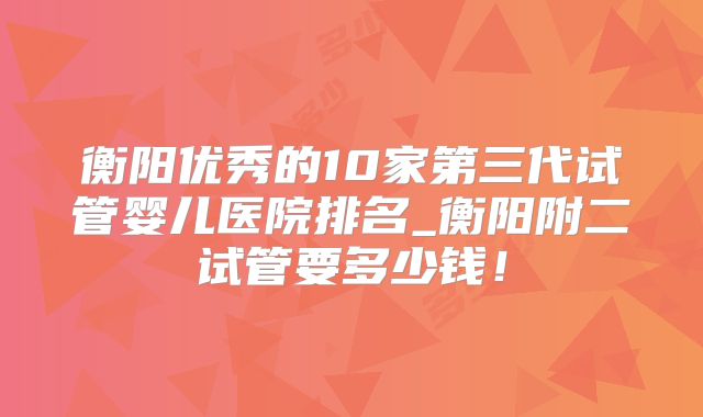 衡阳优秀的10家第三代试管婴儿医院排名_衡阳附二试管要多少钱！