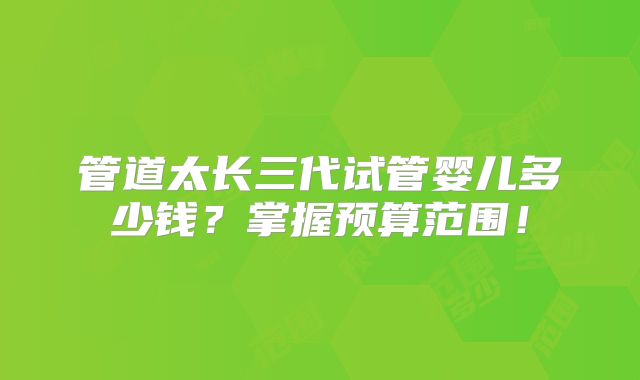 管道太长三代试管婴儿多少钱?掌握预算范围!