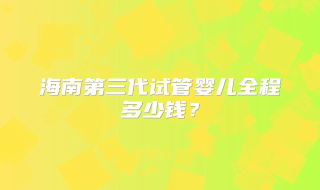 海南第三代试管婴儿全程多少钱？