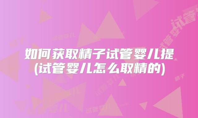 如何获取精子试管婴儿提(试管婴儿怎么取精的)