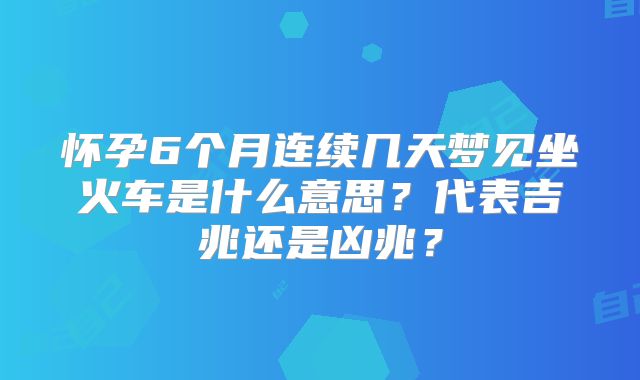 怀孕6个月连续几天梦见坐火车是什么意思？代表吉兆还是凶兆？