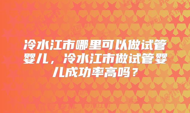 冷水江市哪里可以做试管婴儿,冷水江市做试管婴儿成功率高吗?