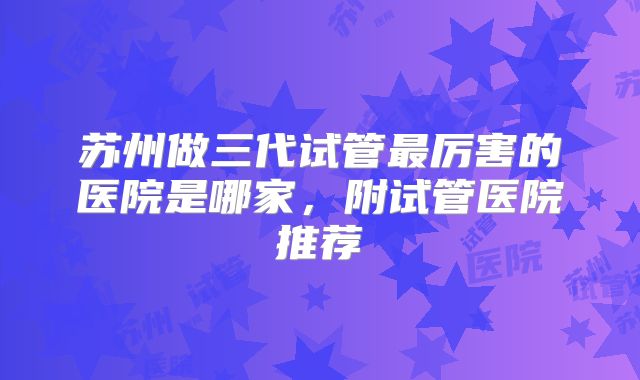 苏州做三代试管最厉害的医院是哪家，附试管医院推荐
