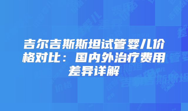吉尔吉斯斯坦试管婴儿价格对比：国内外治疗费用差异详解