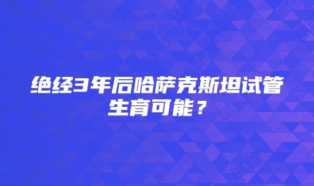绝经3年后哈萨克斯坦试管生育可能?