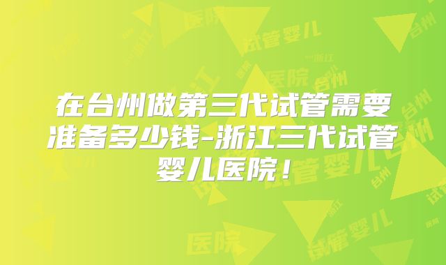 在台州做第三代试管需要准备多少钱-浙江三代试管婴儿医院！