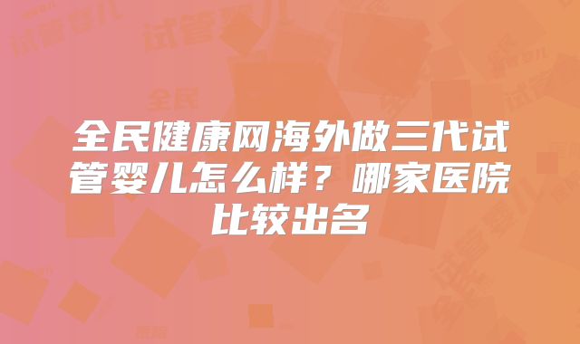 全民健康网海外做三代试管婴儿怎么样?哪家医院比较出名