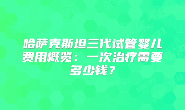哈萨克斯坦三代试管婴儿费用概览:一次治疗需要多少钱?