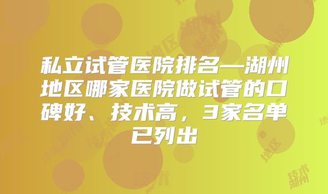 私立试管医院排名—湖州地区哪家医院做试管的口碑好、技术高，3家名单已列出