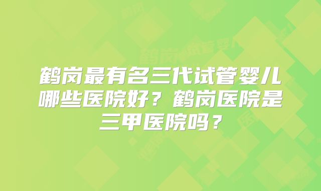 鹤岗最有名三代试管婴儿哪些医院好?鹤岗医院是三甲医院吗?