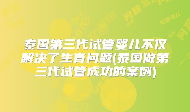 泰国第三代试管婴儿不仅解决了生育问题(泰国做第三代试管成功的案例)