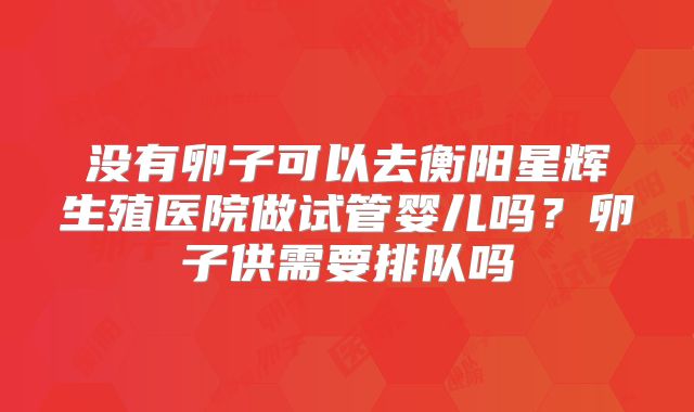 没有卵子可以去衡阳星辉生殖医院做试管婴儿吗？卵子供需要排队吗