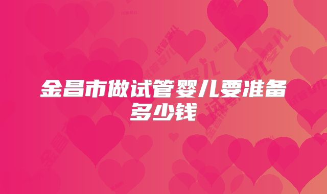 金昌市做试管婴儿要准备多少钱