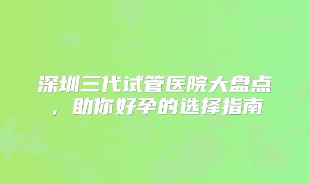深圳三代试管医院大盘点，助你好孕的选择指南
