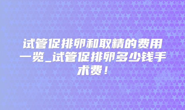 试管促排卵和取精的费用一览_试管促排卵多少钱手术费！