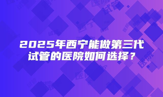 2025年西宁能做第三代试管的医院如何选择?