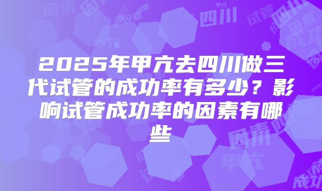 2025年甲亢去四川做三代试管的成功率有多少?影响试管成功率的因素有哪些