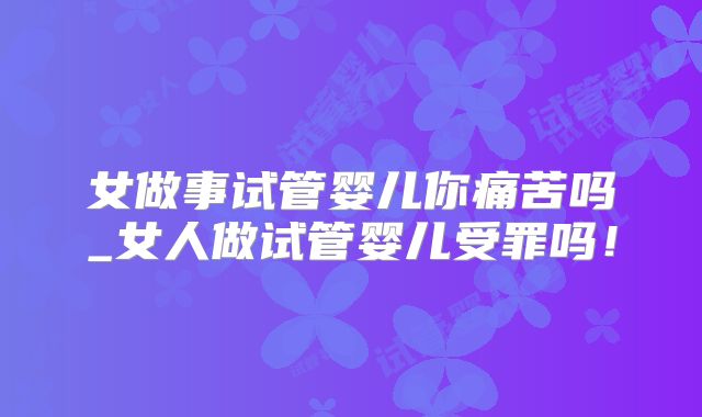 女做事试管婴儿你痛苦吗_女人做试管婴儿受罪吗!