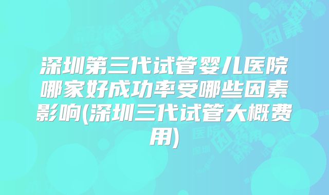 深圳第三代试管婴儿医院哪家好成功率受哪些因素影响(深圳三代试管大概费用)