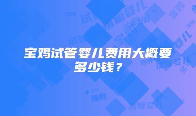 宝鸡试管婴儿费用大概要多少钱?