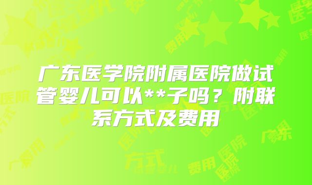 广东医学院附属医院做试管婴儿可以**子吗？附联系方式及费用