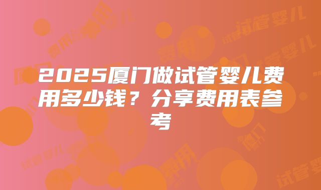 2025厦门做试管婴儿费用多少钱？分享费用表参考