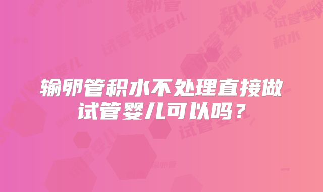 输卵管积水不处理直接做试管婴儿可以吗?