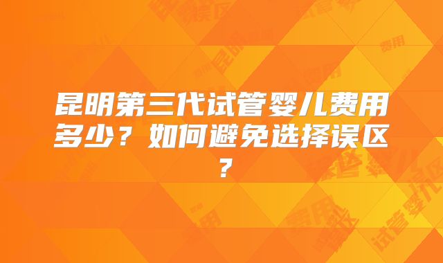 昆明第三代试管婴儿费用多少？如何避免选择误区？