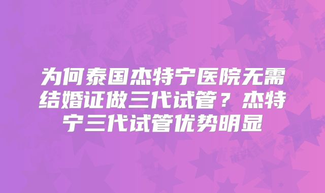 为何泰国杰特宁医院无需结婚证做三代试管?杰特宁三代试管优势明显