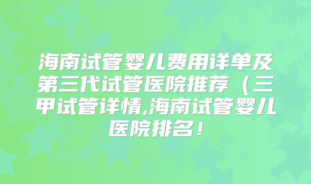 海南试管婴儿费用详单及第三代试管医院推荐（三甲试管详情,海南试管婴儿医院排名！