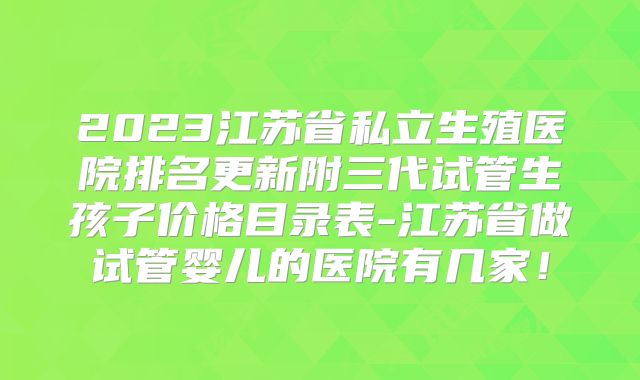 2023江苏省私立生殖医院排名更新附三代试管生孩子价格目录表-江苏省做试管婴儿的医院有几家！