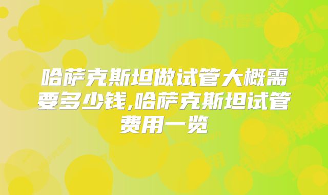 哈萨克斯坦做试管大概需要多少钱,哈萨克斯坦试管费用一览