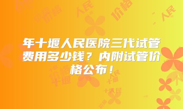 年十堰人民医院三代试管费用多少钱？内附试管价格公布！
