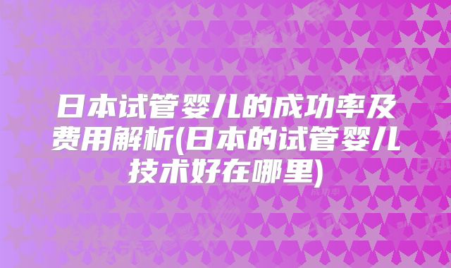 日本试管婴儿的成功率及费用解析(日本的试管婴儿技术好在哪里)