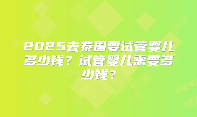 2025去泰国要试管婴儿多少钱?试管婴儿需要多少钱?