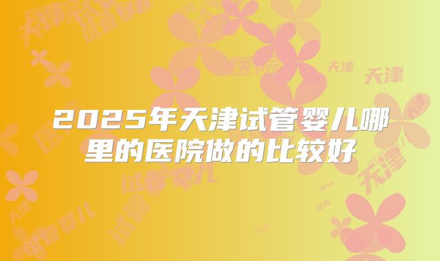 2025年天津试管婴儿哪里的医院做的比较好