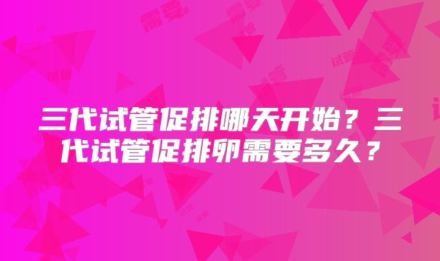 三代试管促排哪天开始?三代试管促排卵需要多久?