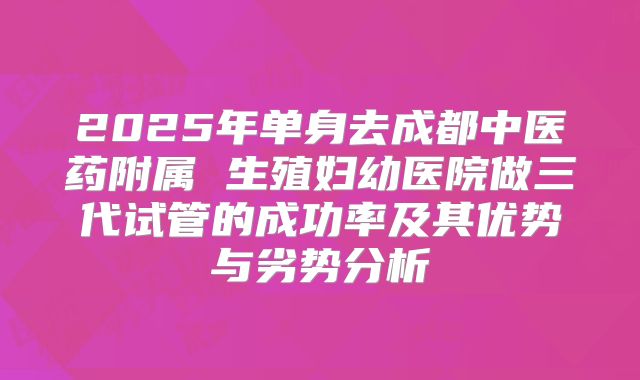 2025年单身去成都中医药附属 生殖妇幼医院做三代试管的成功率及其优势与劣势分析